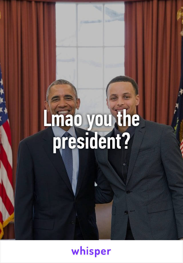 Lmao you the president?