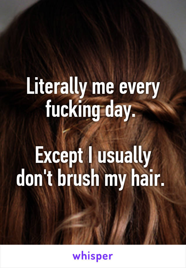 Literally me every fucking day. 

Except I usually don't brush my hair. 