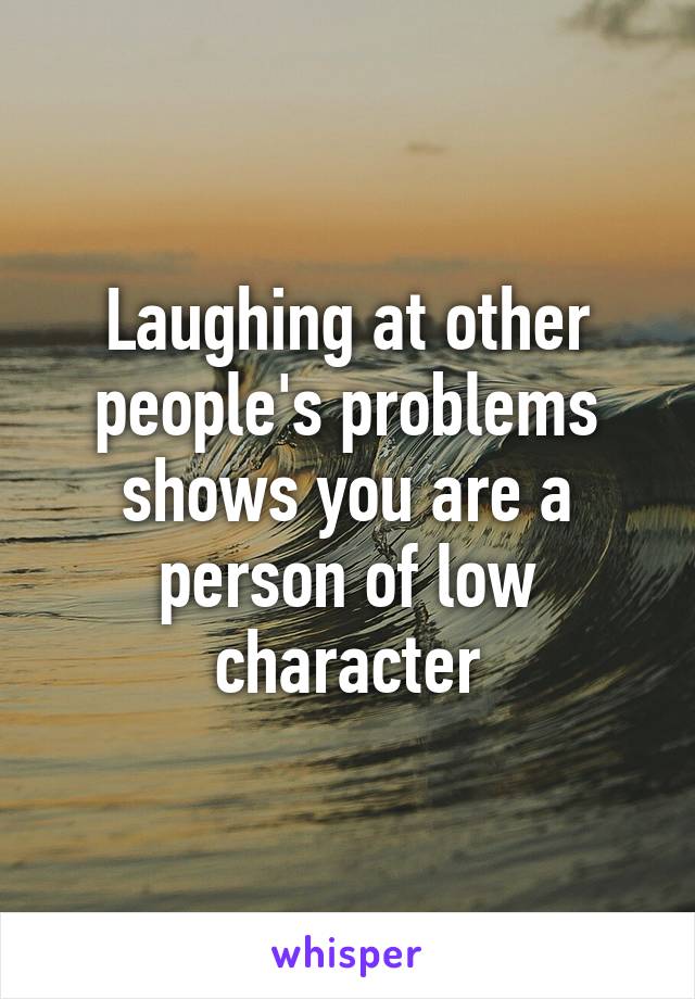 Laughing at other people's problems shows you are a person of low character