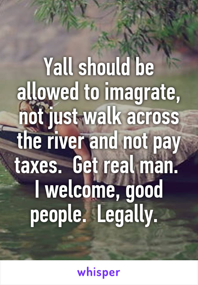 Yall should be allowed to imagrate, not just walk across the river and not pay taxes.  Get real man.  I welcome, good people.  Legally.  