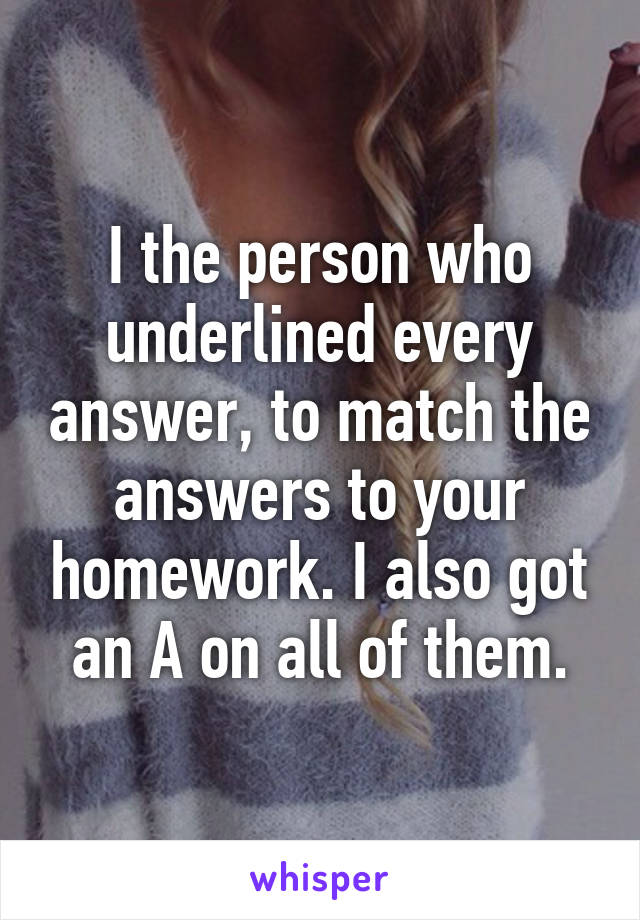 I the person who underlined every answer, to match the answers to your homework. I also got an A on all of them.