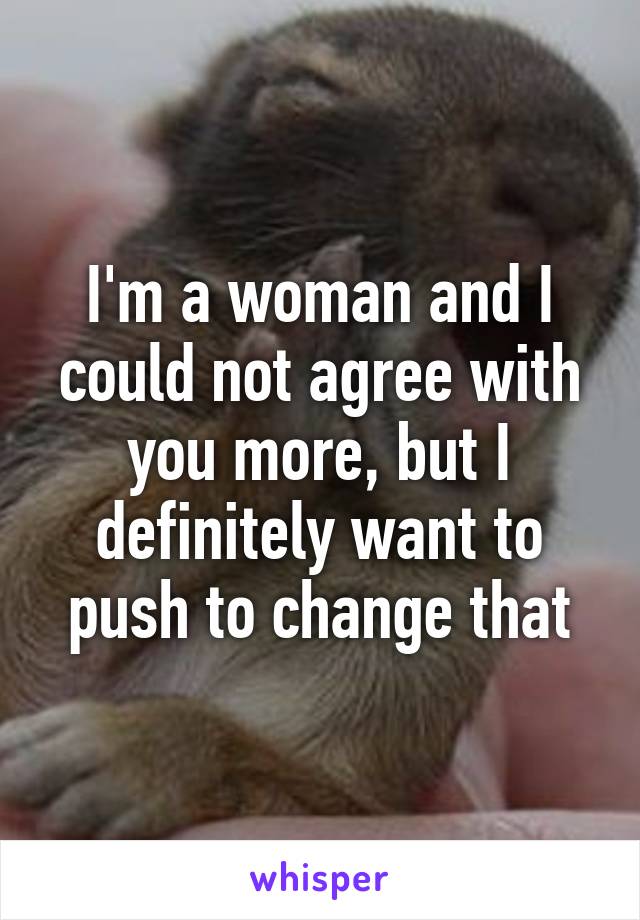 I'm a woman and I could not agree with you more, but I definitely want to push to change that