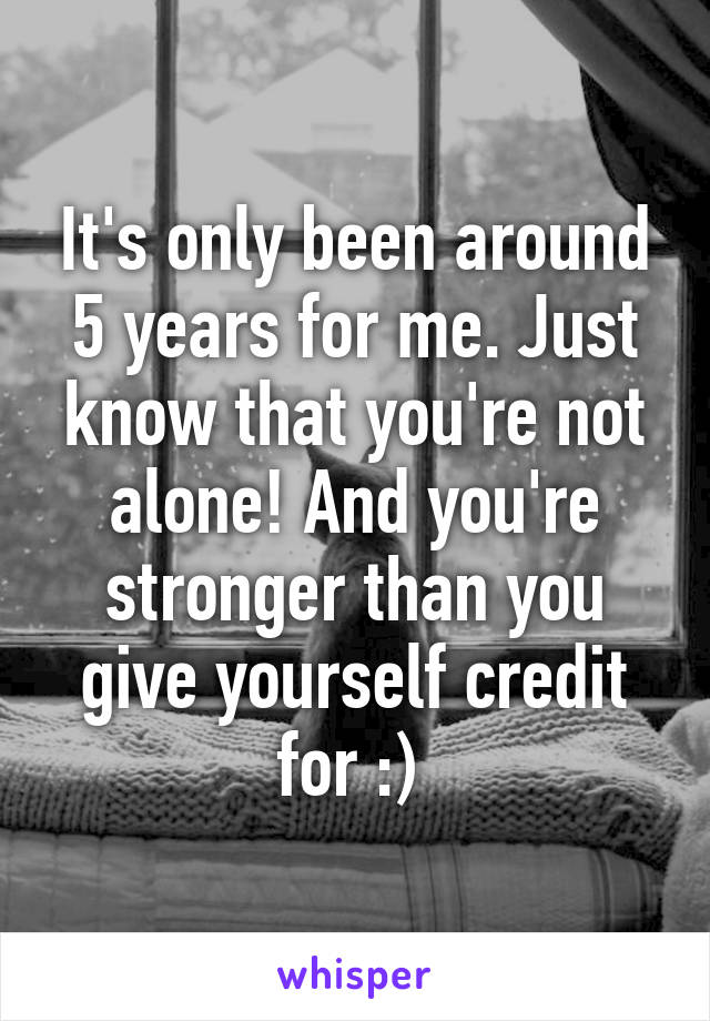 It's only been around 5 years for me. Just know that you're not alone! And you're stronger than you give yourself credit for :) 