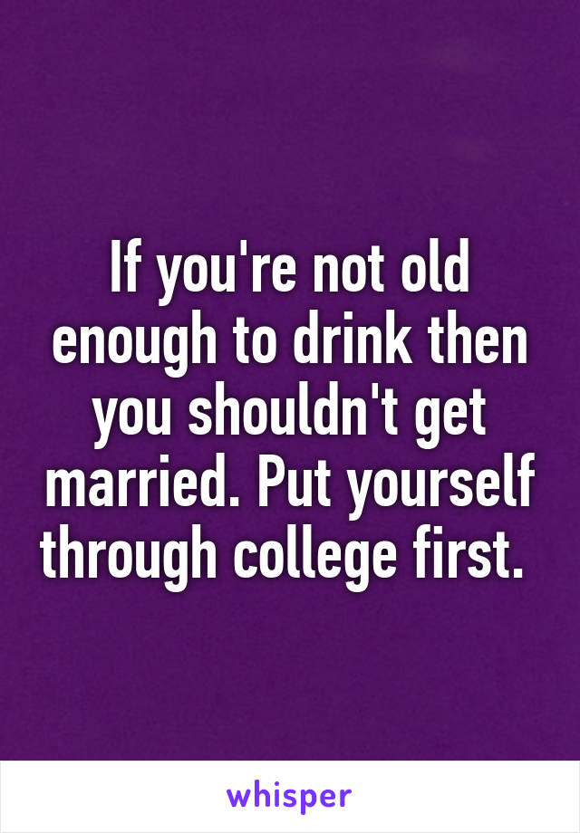 If you're not old enough to drink then you shouldn't get married. Put yourself through college first. 