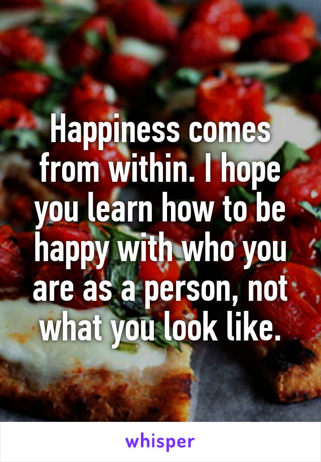 Happiness comes from within. I hope you learn how to be happy with who you are as a person, not what you look like.