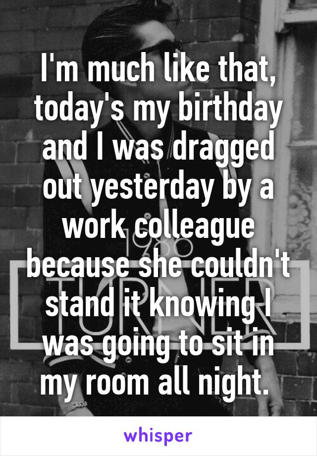 I'm much like that, today's my birthday and I was dragged out yesterday by a work colleague because she couldn't stand it knowing I was going to sit in my room all night. 