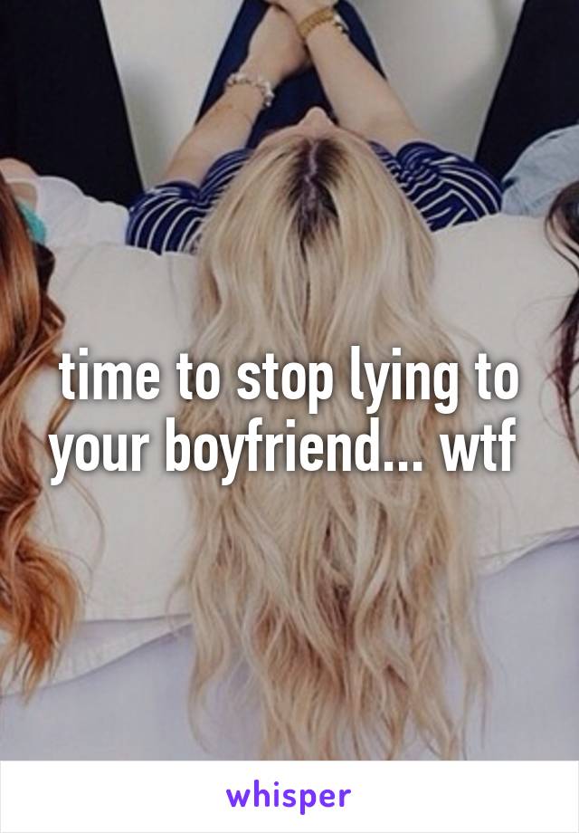 time to stop lying to your boyfriend... wtf 