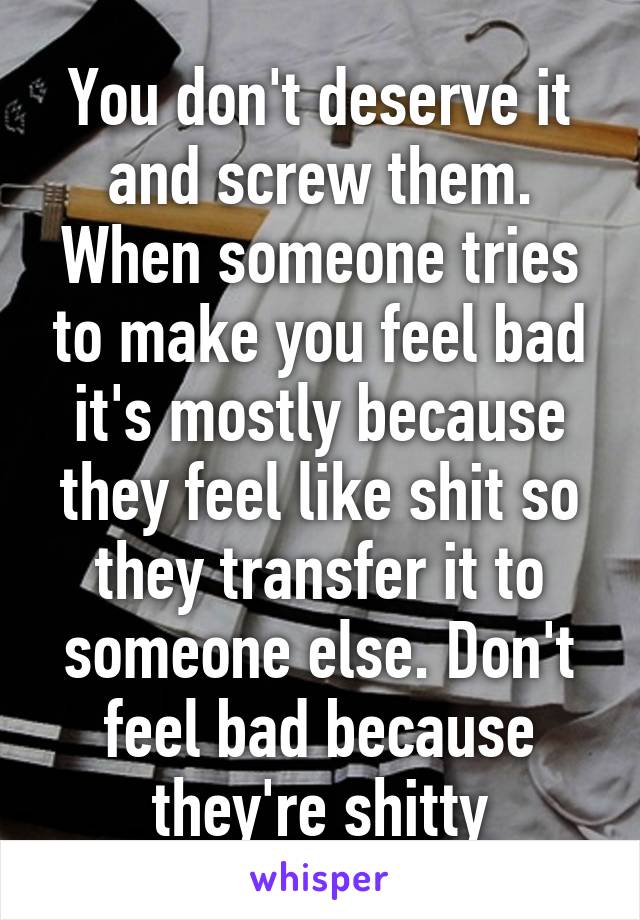 You don't deserve it and screw them. When someone tries to make you feel bad it's mostly because they feel like shit so they transfer it to someone else. Don't feel bad because they're shitty