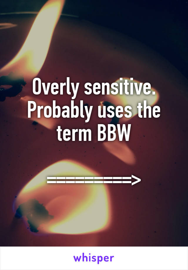 Overly sensitive. Probably uses the term BBW

=========>