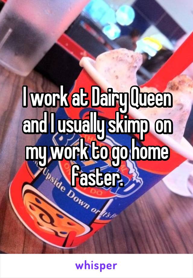 I work at Dairy Queen and I usually skimp  on my work to go home faster.