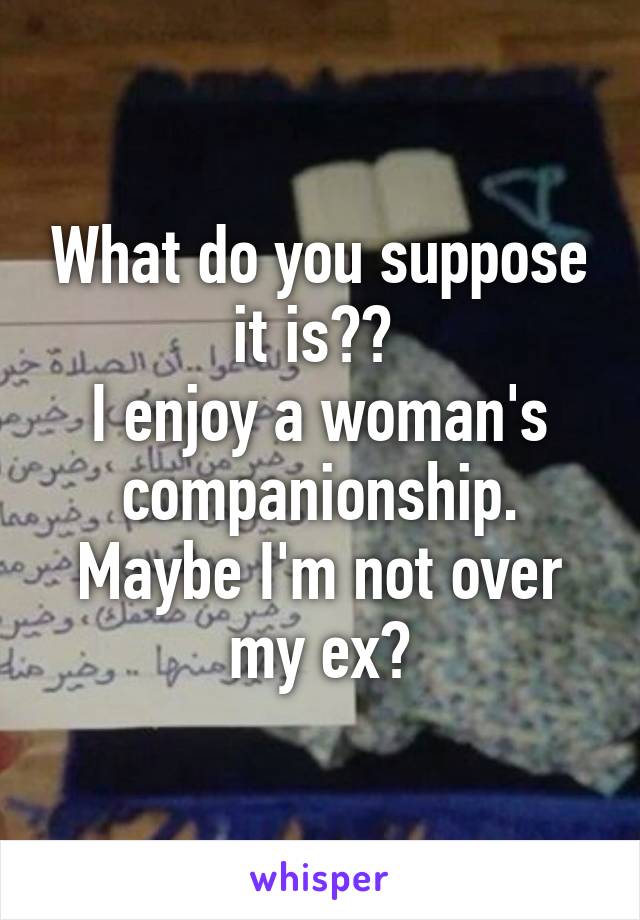 What do you suppose it is?? 
I enjoy a woman's companionship. Maybe I'm not over my ex?