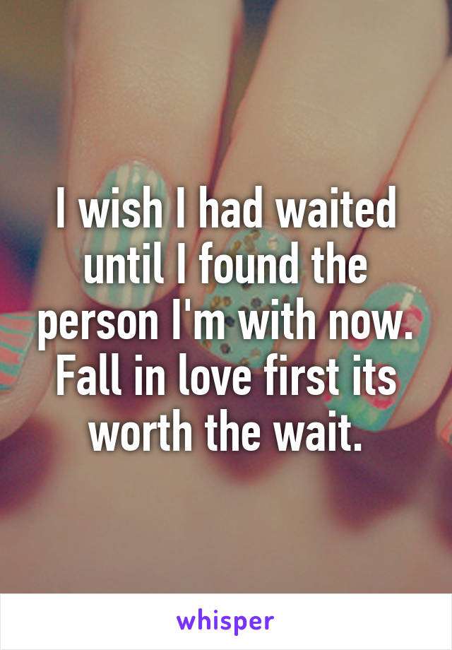 I wish I had waited until I found the person I'm with now. Fall in love first its worth the wait.