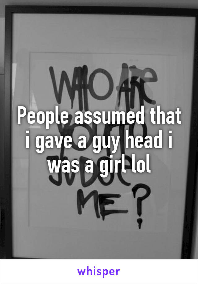 People assumed that i gave a guy head i was a girl lol