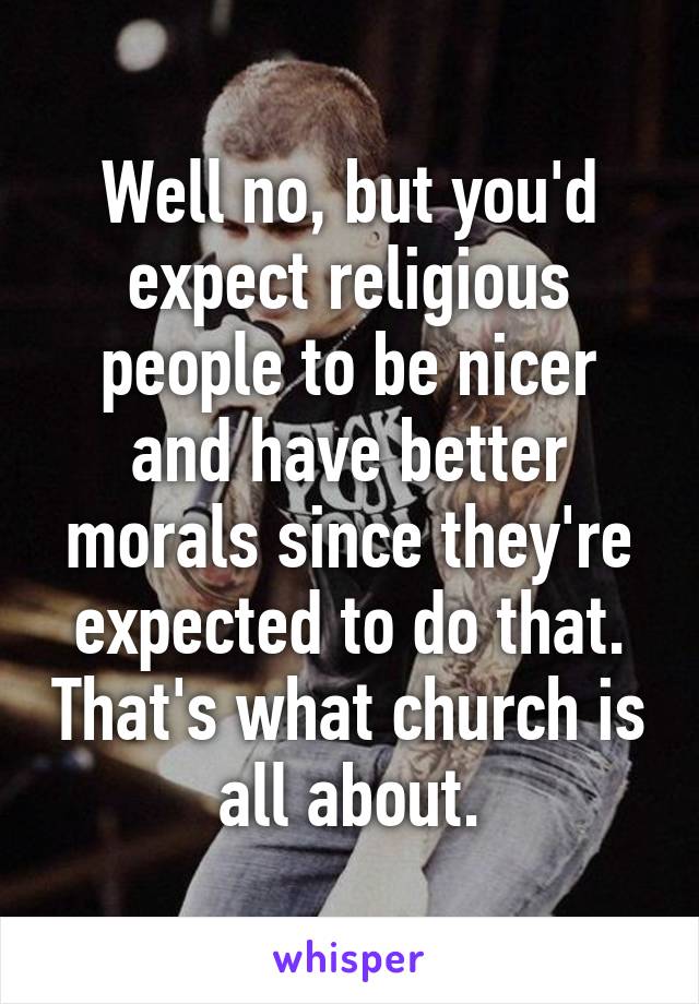 Well no, but you'd expect religious people to be nicer and have better morals since they're expected to do that. That's what church is all about.