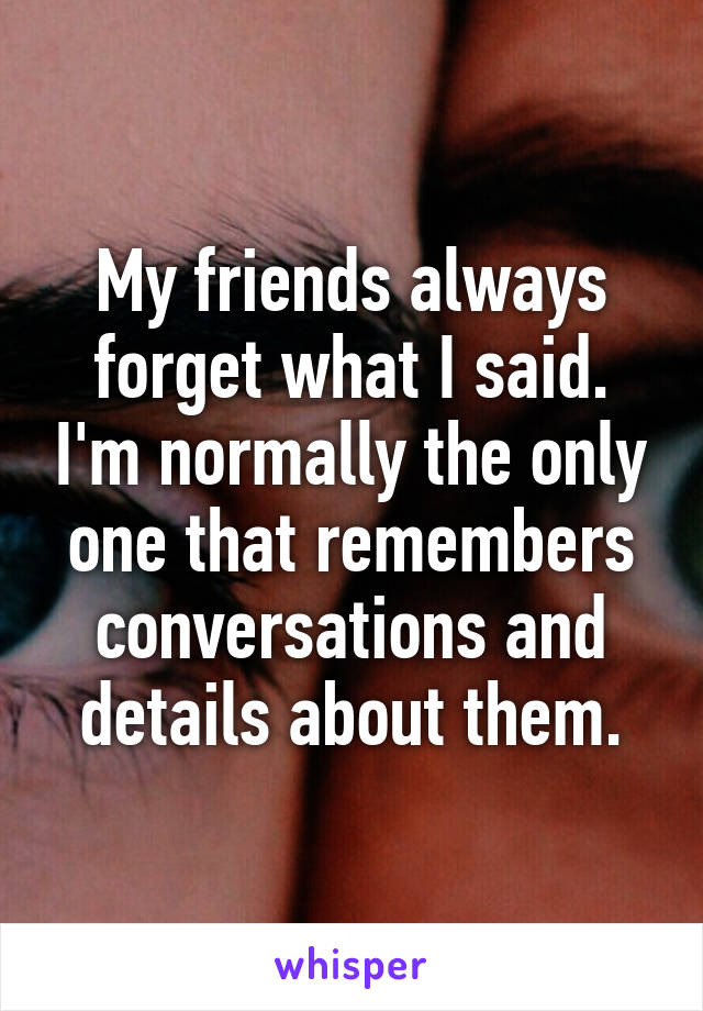 My friends always forget what I said. I'm normally the only one that remembers conversations and details about them.