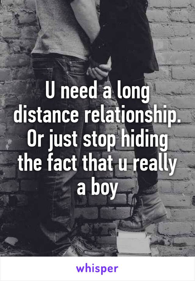 U need a long distance relationship. Or just stop hiding the fact that u really a boy