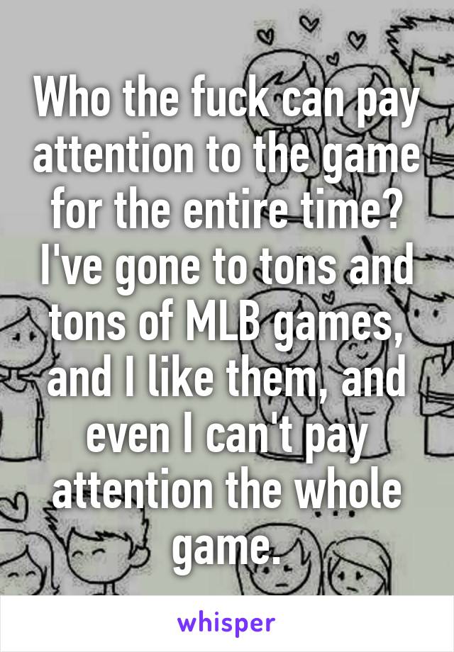 Who the fuck can pay attention to the game for the entire time? I've gone to tons and tons of MLB games, and I like them, and even I can't pay attention the whole game.