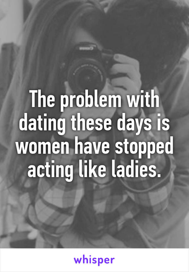 The problem with dating these days is women have stopped acting like ladies.