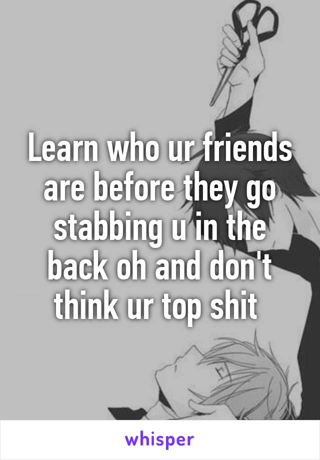 Learn who ur friends are before they go stabbing u in the back oh and don't think ur top shit 
