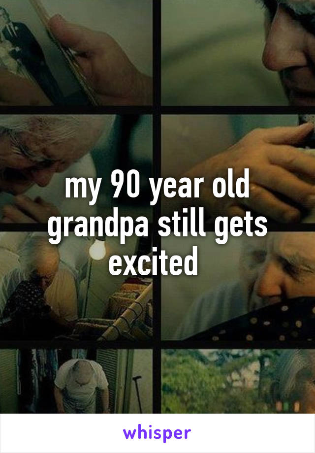 my 90 year old grandpa still gets excited 