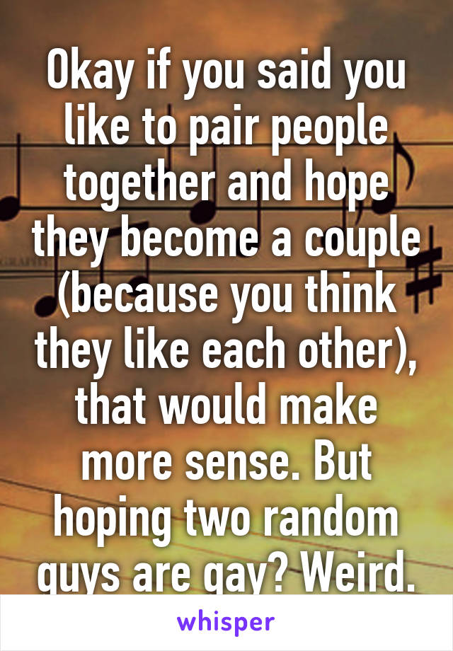 Okay if you said you like to pair people together and hope they become a couple (because you think they like each other), that would make more sense. But hoping two random guys are gay? Weird.