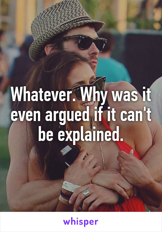 Whatever. Why was it even argued if it can't be explained.