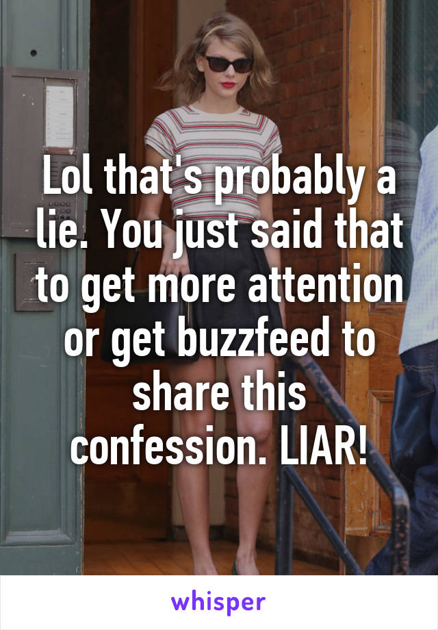 Lol that's probably a lie. You just said that to get more attention or get buzzfeed to share this confession. LIAR!