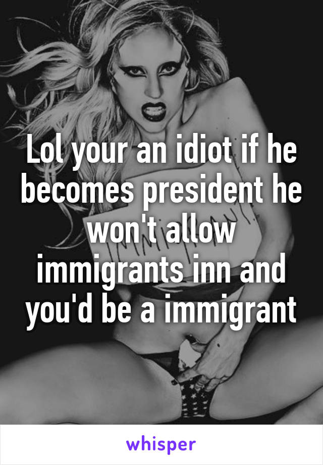 Lol your an idiot if he becomes president he won't allow immigrants inn and you'd be a immigrant