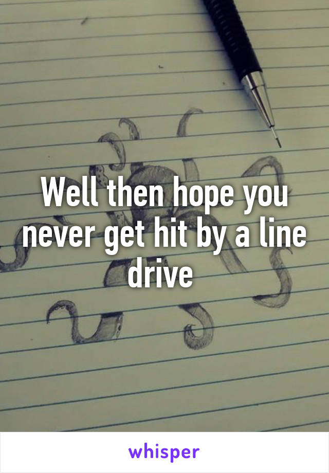 Well then hope you never get hit by a line drive 