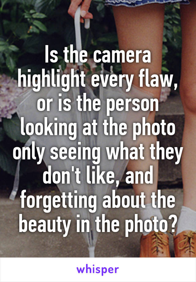 Is the camera highlight every flaw, or is the person looking at the photo only seeing what they don't like, and forgetting about the beauty in the photo?