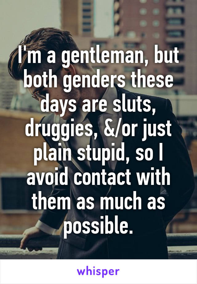 I'm a gentleman, but both genders these days are sluts, druggies, &/or just plain stupid, so I avoid contact with them as much as possible.