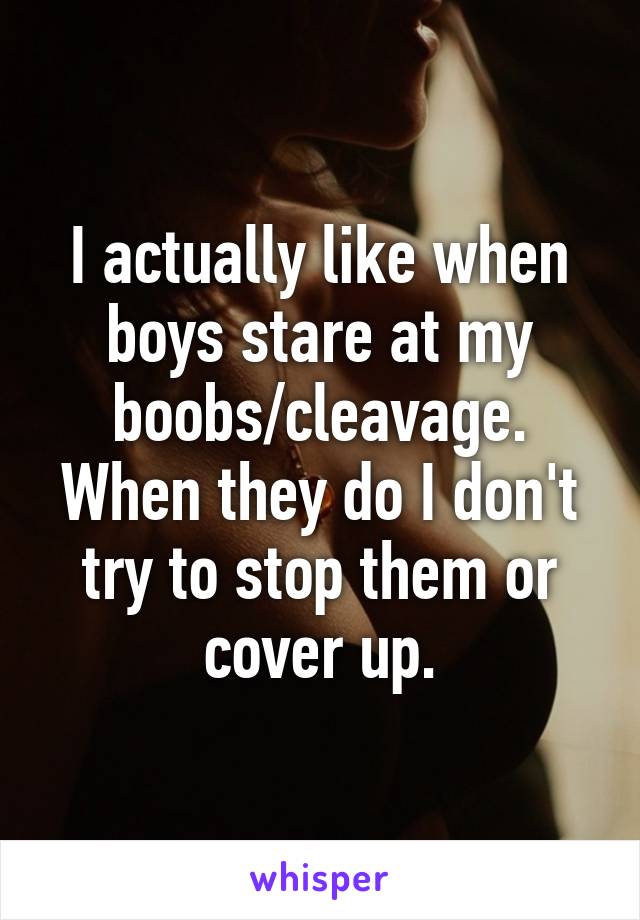 I actually like when boys stare at my boobs/cleavage. When they do I don't try to stop them or cover up.
