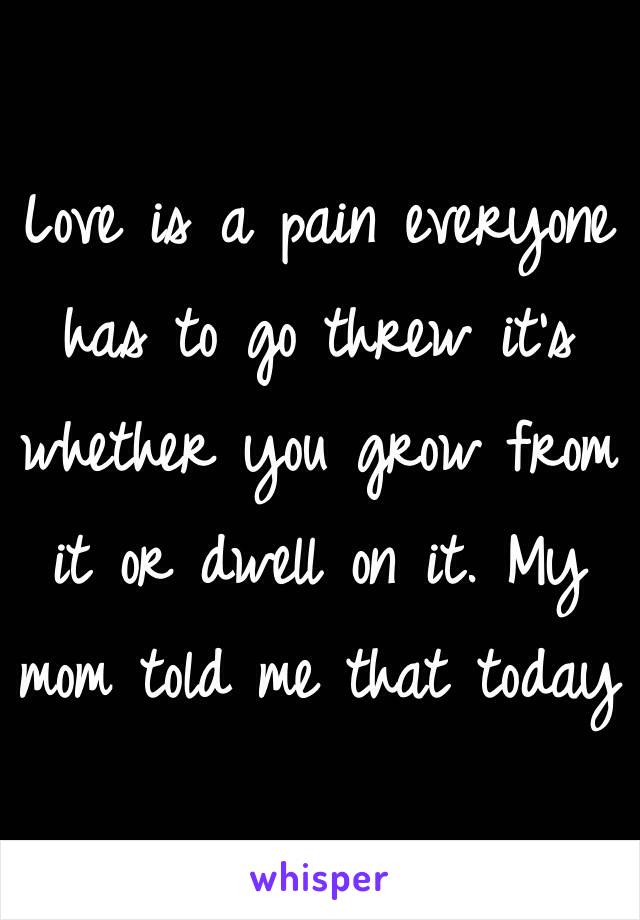 Love is a pain everyone has to go threw it's whether you grow from it or dwell on it. My mom told me that today