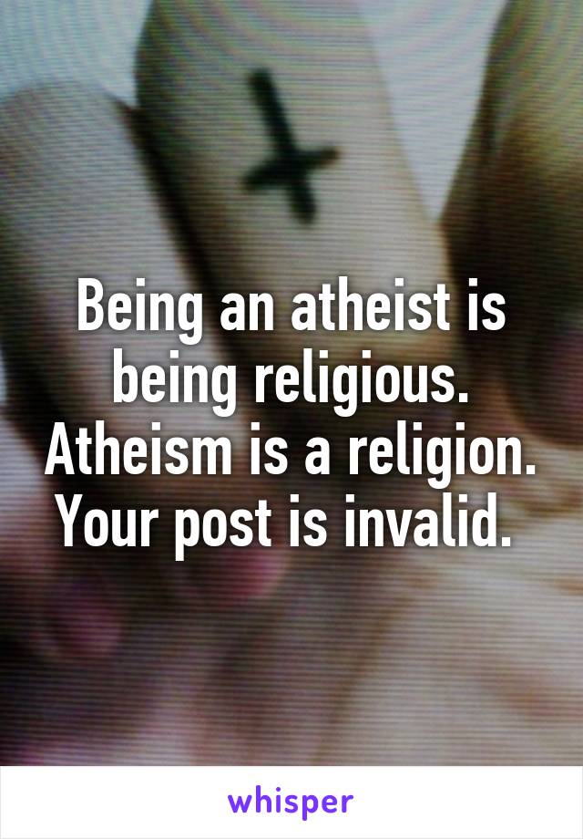 Being an atheist is being religious. Atheism is a religion. Your post is invalid. 