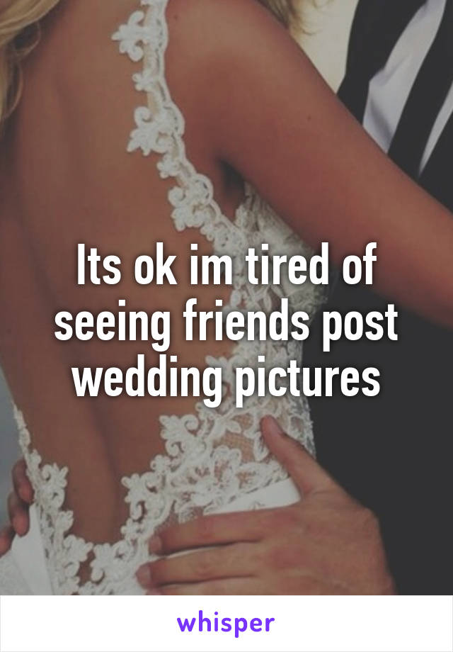 Its ok im tired of seeing friends post wedding pictures