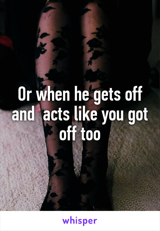 Or when he gets off and  acts like you got off too