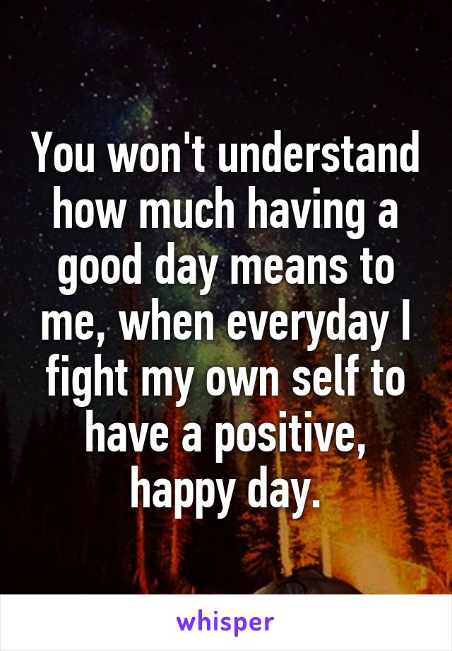 You won't understand how much having a good day means to me, when everyday I fight my own self to have a positive, happy day.