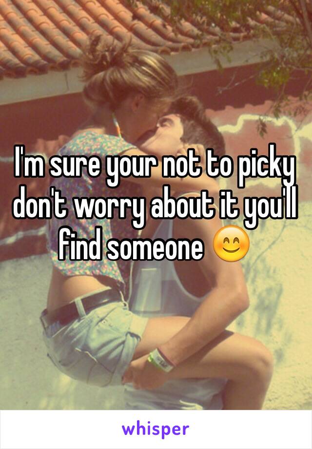 I'm sure your not to picky don't worry about it you'll find someone 😊 