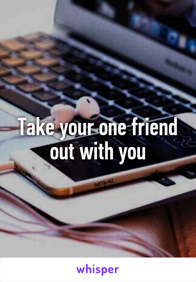 Take your one friend out with you