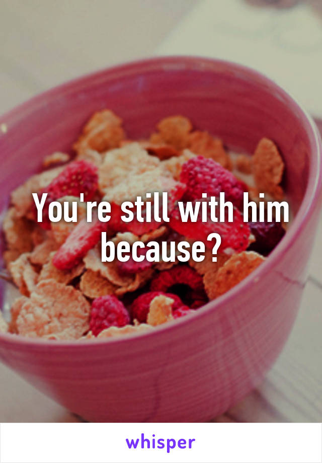 You're still with him because?