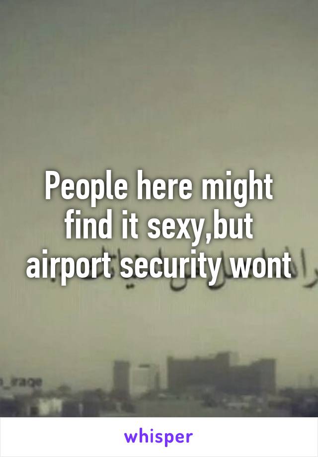 People here might find it sexy,but airport security wont