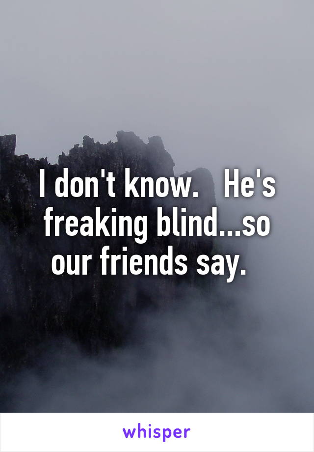 I don't know.   He's freaking blind...so our friends say.  