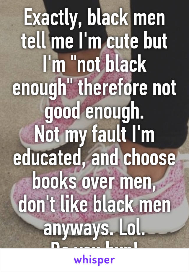 Exactly, black men tell me I'm cute but I'm "not black enough" therefore not good enough.
Not my fault I'm educated, and choose books over men, don't like black men anyways. Lol.
Do you hun!