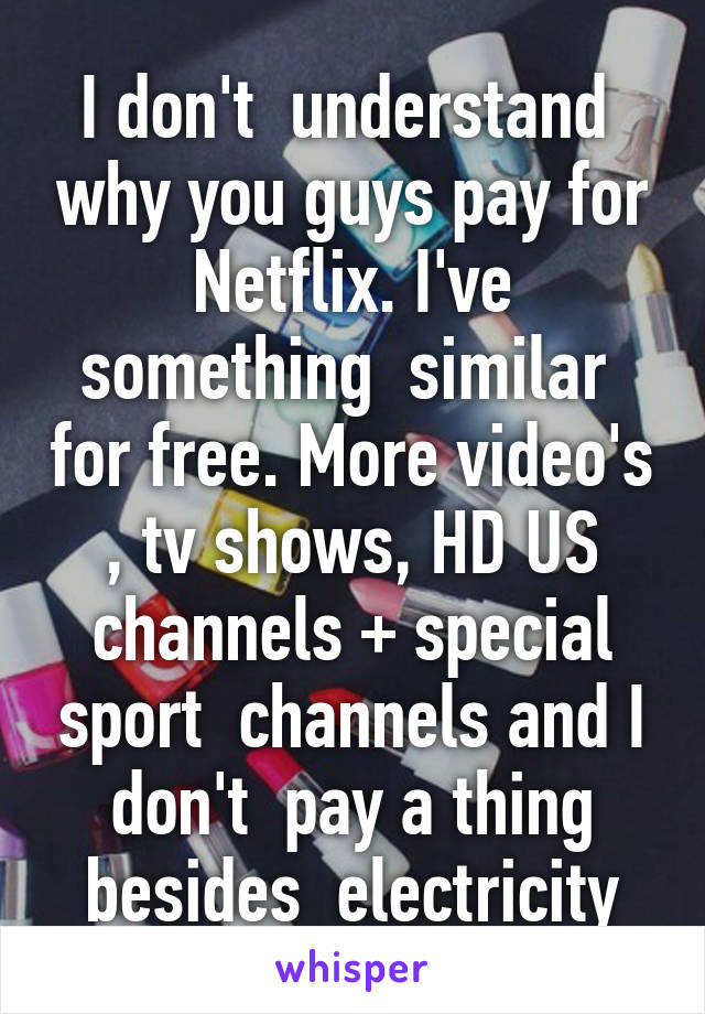 I don't  understand  why you guys pay for Netflix. I've something  similar  for free. More video's , tv shows, HD US channels + special sport  channels and I don't  pay a thing besides  electricity