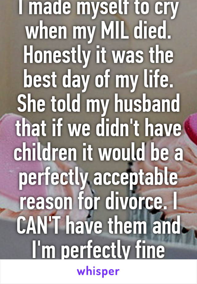 I made myself to cry when my MIL died. Honestly it was the best day of my life. She told my husband that if we didn't have children it would be a perfectly acceptable reason for divorce. I CAN'T have them and I'm perfectly fine with that. 