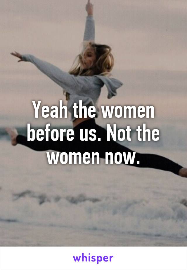 Yeah the women before us. Not the women now.