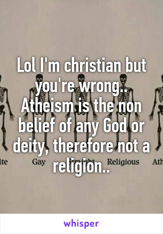 Lol I'm christian but you're wrong.. Atheism is the non belief of any God or deity, therefore not a religion..