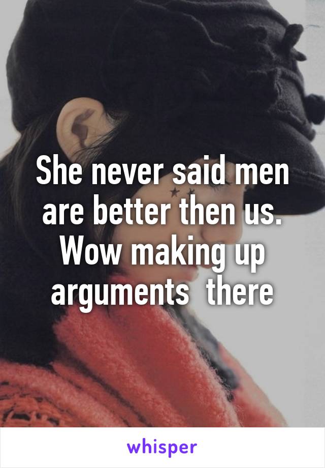 She never said men are better then us.
Wow making up arguments  there