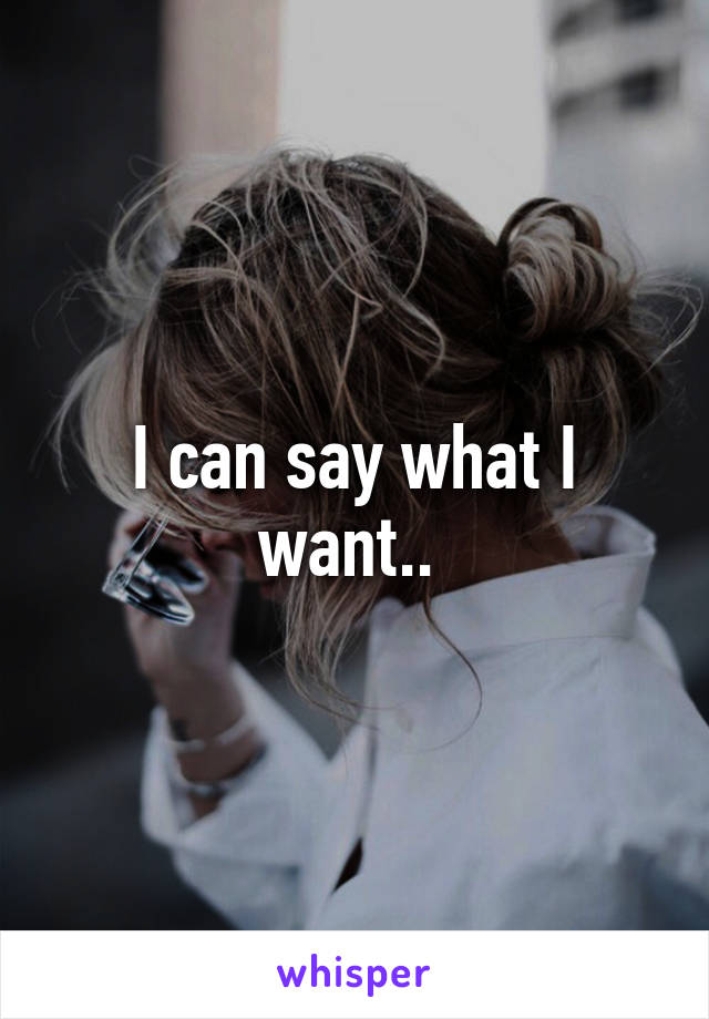 I can say what I want.. 