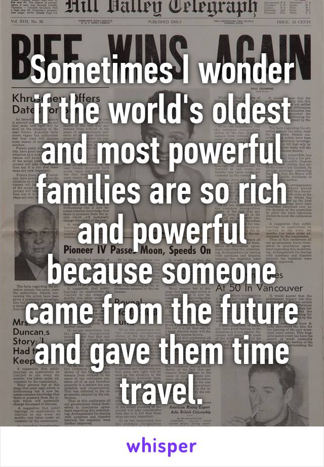 Sometimes I wonder if the world's oldest and most powerful families are so rich and powerful because someone came from the future and gave them time travel.